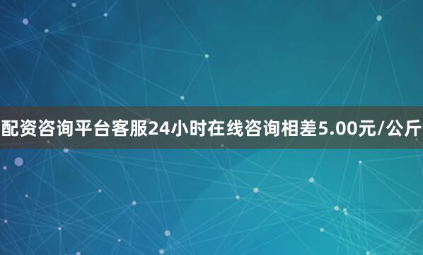 配资咨询平台客服24小时在线咨询相差5.00元/公斤