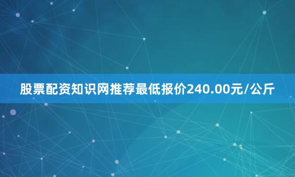 股票配资知识网推荐最低报价240.00元/公斤