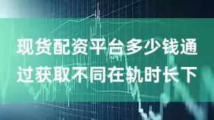 现货配资平台多少钱通过获取不同在轨时长下