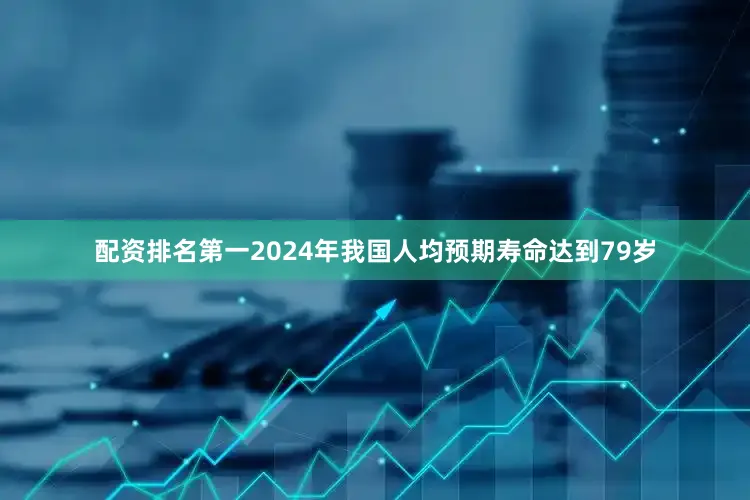配资排名第一2024年我国人均预期寿命达到79岁